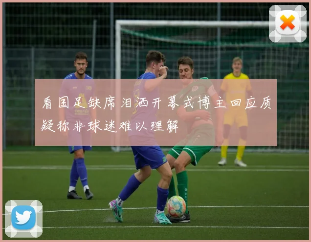 看国足缺席泪洒开幕式博主回应质疑称非球迷难以理解