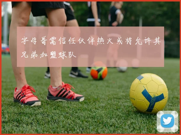 字母哥需信任伙伴热火或将允许其兄弟加盟球队