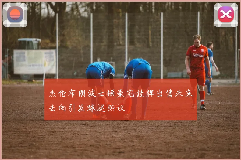 杰伦布朗波士顿豪宅挂牌出售未来去向引发球迷热议