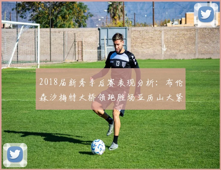 2018届新秀季后赛表现分析：布伦森沙梅特大桥领跑胜场亚历山大紧随其后