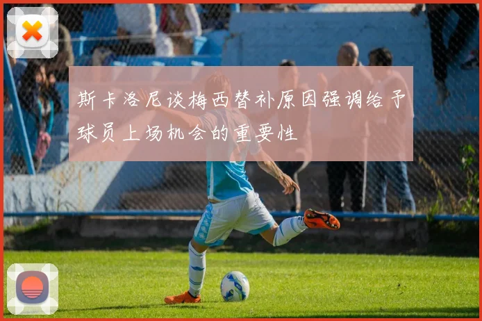 斯卡洛尼谈梅西替补原因强调给予球员上场机会的重要性