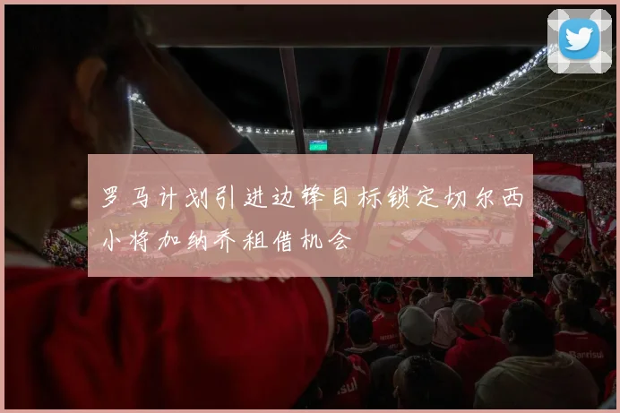 罗马计划引进边锋目标锁定切尔西小将加纳乔租借机会