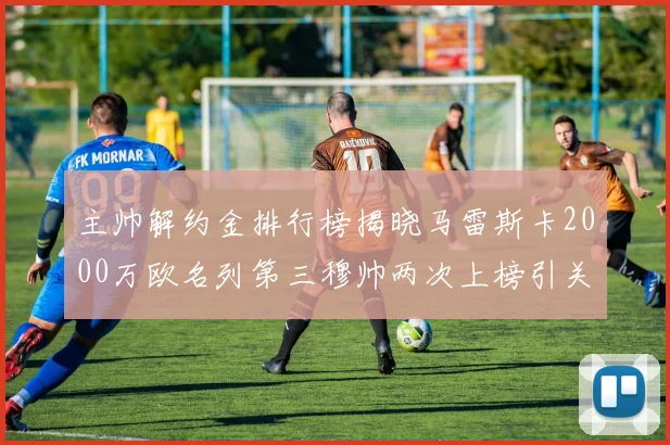 主帅解约金排行榜揭晓马雷斯卡2000万欧名列第三穆帅两次上榜引关注