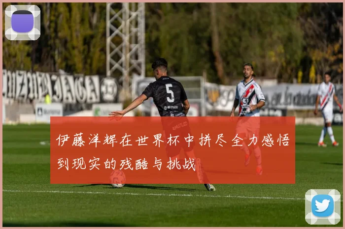 伊藤洋辉在世界杯中拼尽全力感悟到现实的残酷与挑战
