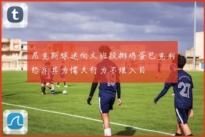 尼克斯球迷向文班投掷鸡蛋巴克利怒斥其为懦夫行为不堪入目